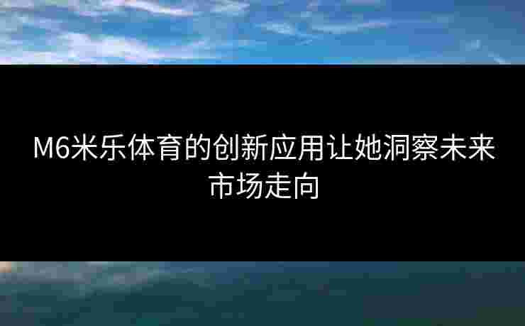 M6米乐体育的创新应用让她洞察未来市场走向