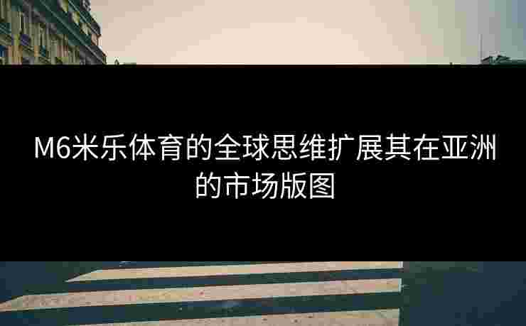 M6米乐体育的全球思维扩展其在亚洲的市场版图