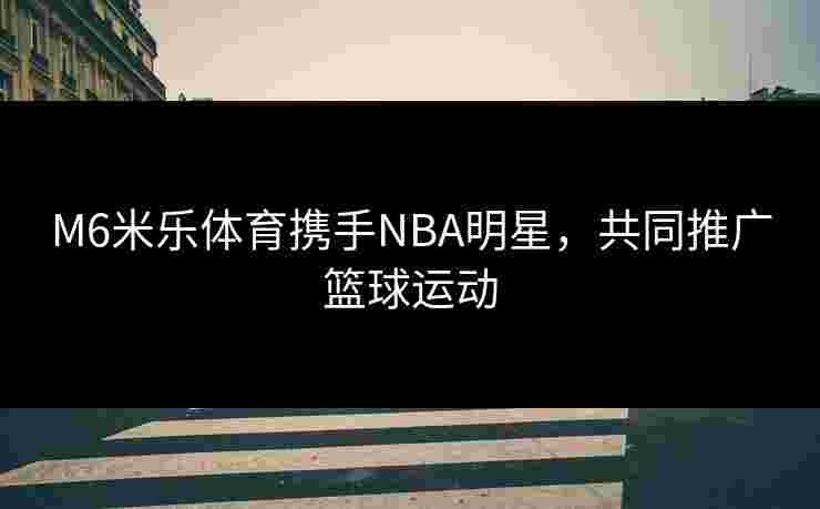 M6米乐体育携手NBA明星，共同推广篮球运动