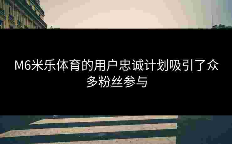M6米乐体育的用户忠诚计划吸引了众多粉丝参与