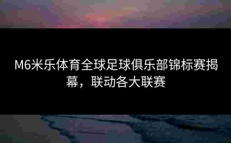 M6米乐体育全球足球俱乐部锦标赛揭幕，联动各大联赛