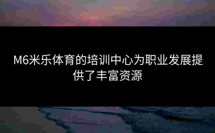 M6米乐体育的培训中心为职业发展提供了丰富资源