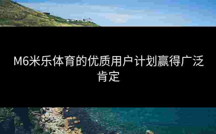 M6米乐体育的优质用户计划赢得广泛肯定