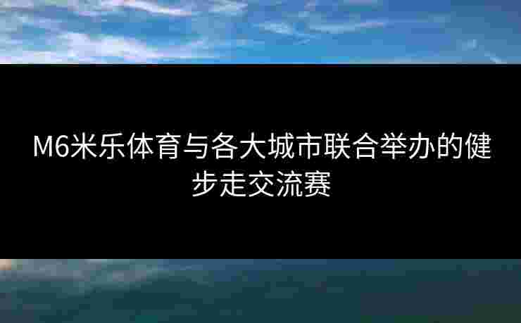 M6米乐体育与各大城市联合举办的健步走交流赛