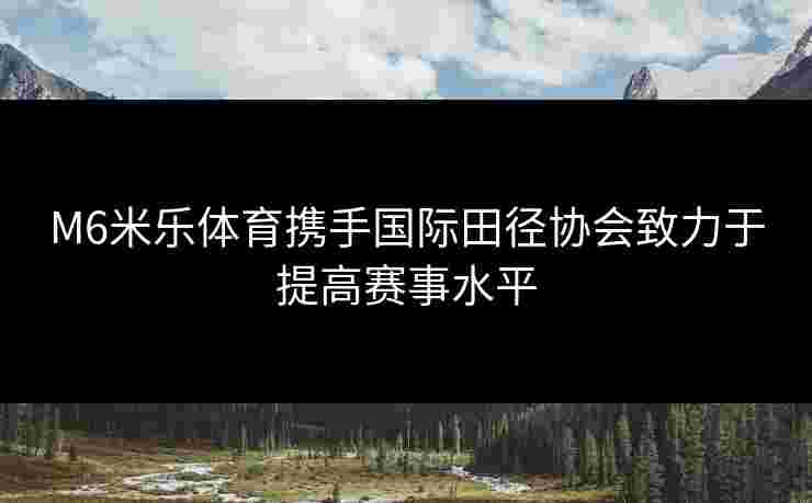 M6米乐体育携手国际田径协会致力于提高赛事水平