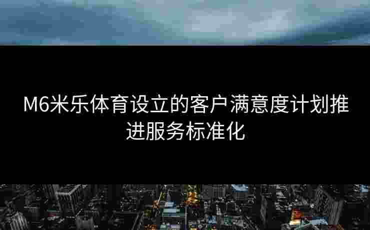 M6米乐体育设立的客户满意度计划推进服务标准化