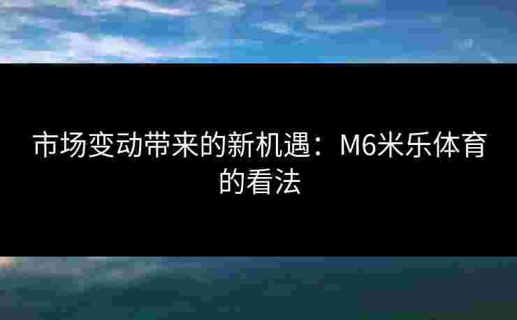 市场变动带来的新机遇：M6米乐体育的看法