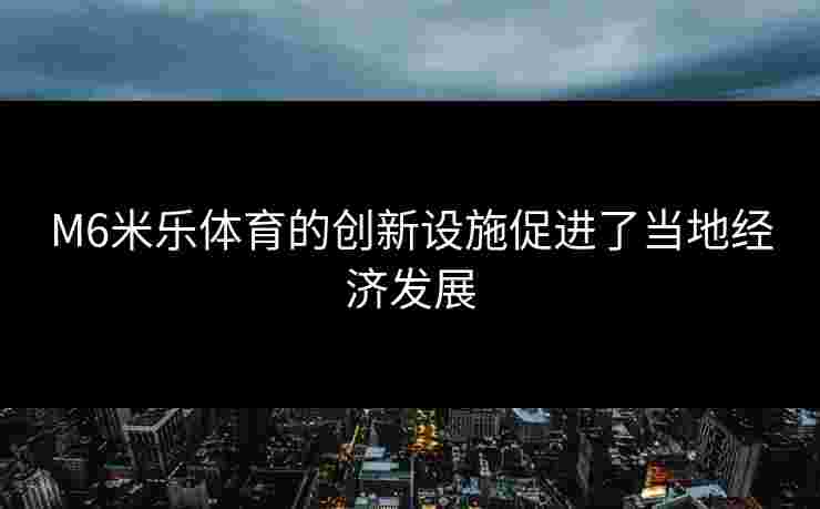 M6米乐体育的创新设施促进了当地经济发展