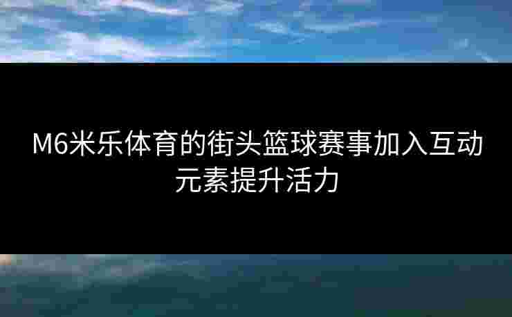 M6米乐体育的街头篮球赛事加入互动元素提升活力