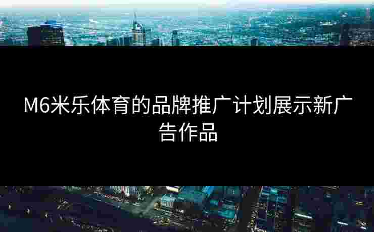 M6米乐体育的品牌推广计划展示新广告作品
