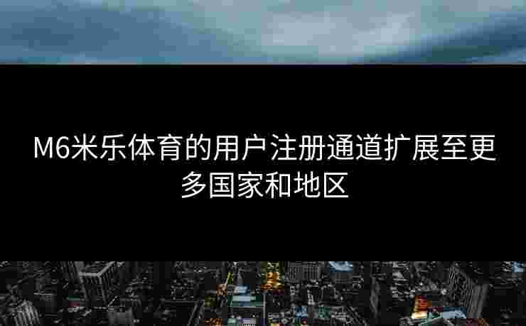 M6米乐体育的用户注册通道扩展至更多国家和地区