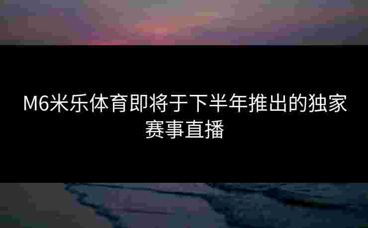 M6米乐体育即将于下半年推出的独家赛事直播
