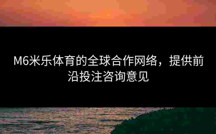 M6米乐体育的全球合作网络，提供前沿投注咨询意见