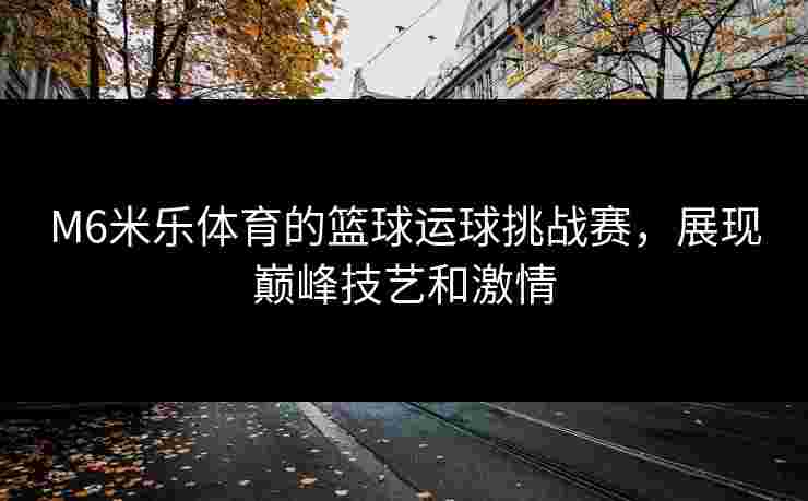 M6米乐体育的篮球运球挑战赛，展现巅峰技艺和激情