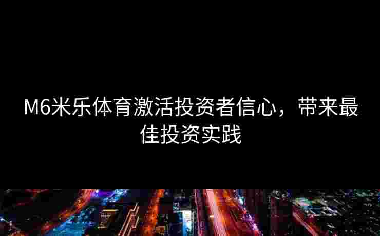M6米乐体育激活投资者信心，带来最佳投资实践