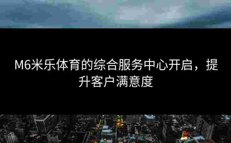 M6米乐体育的综合服务中心开启，提升客户满意度