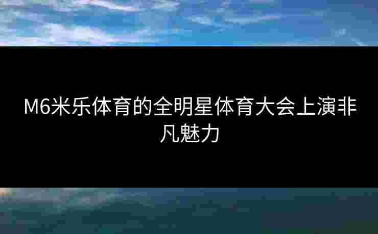 M6米乐体育的全明星体育大会上演非凡魅力