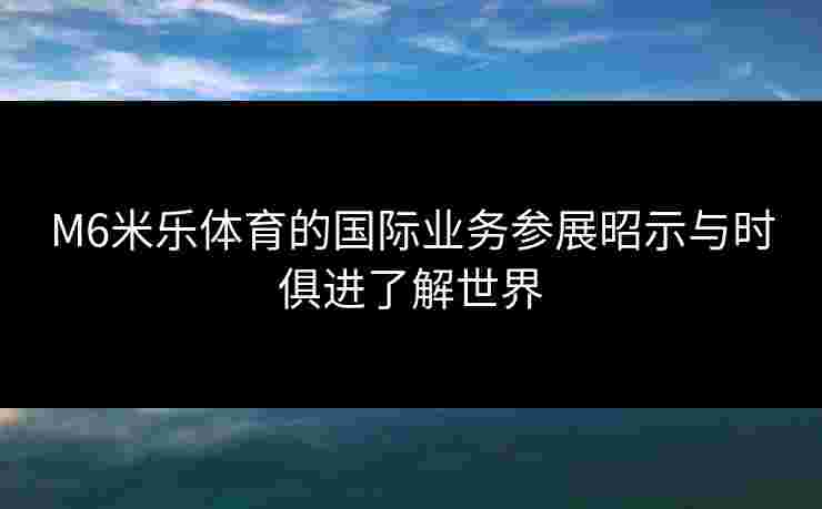 M6米乐体育的国际业务参展昭示与时俱进了解世界