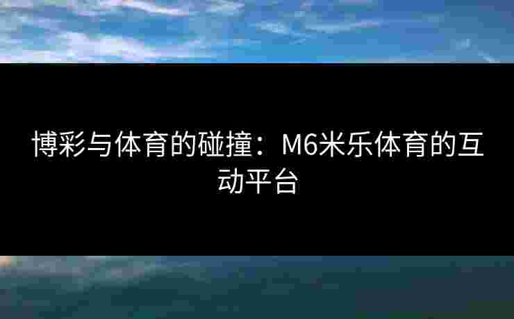 博彩与体育的碰撞：M6米乐体育的互动平台
