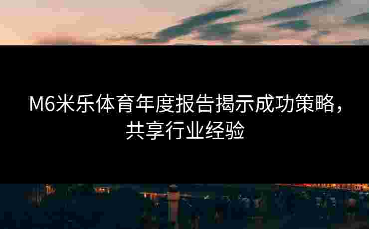 M6米乐体育年度报告揭示成功策略，共享行业经验