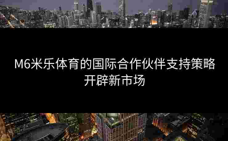 M6米乐体育的国际合作伙伴支持策略开辟新市场