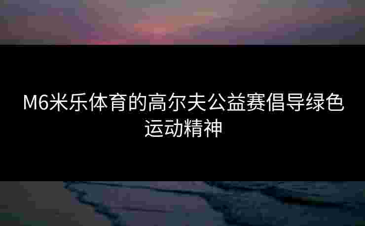 M6米乐体育的高尔夫公益赛倡导绿色运动精神